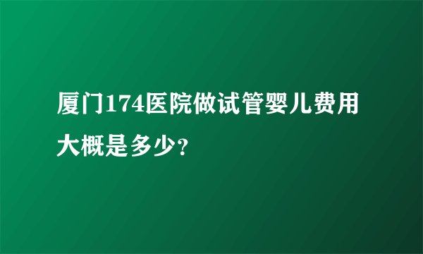 厦门174医院做试管婴儿费用大概是多少？