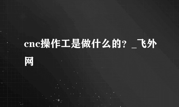 cnc操作工是做什么的？_飞外网