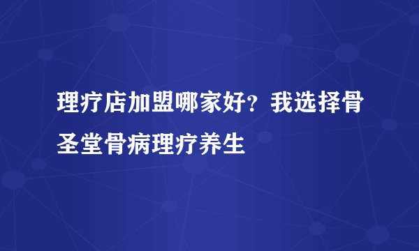 理疗店加盟哪家好？我选择骨圣堂骨病理疗养生