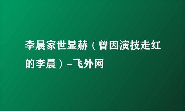 李晨家世显赫（曾因演技走红的李晨）-飞外网