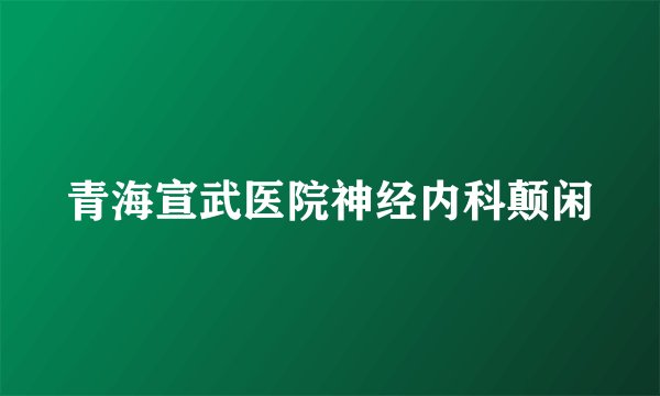 青海宣武医院神经内科颠闲