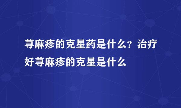 荨麻疹的克星药是什么？治疗好荨麻疹的克星是什么