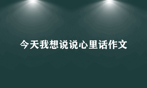 今天我想说说心里话作文