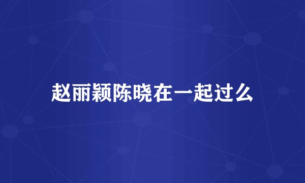 赵丽颖陈晓在一起过么