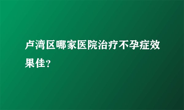 卢湾区哪家医院治疗不孕症效果佳?