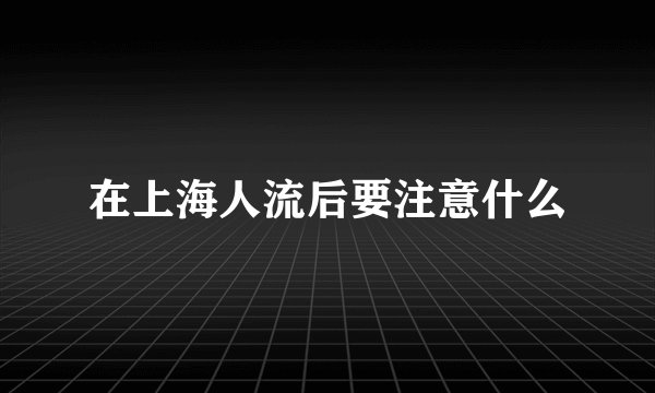 在上海人流后要注意什么