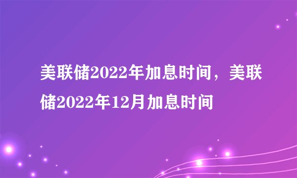美联储2022年加息时间，美联储2022年12月加息时间