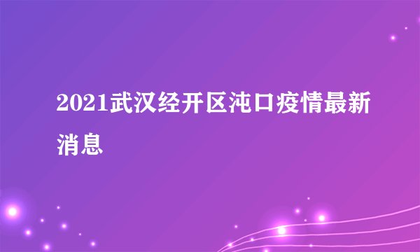 2021武汉经开区沌口疫情最新消息