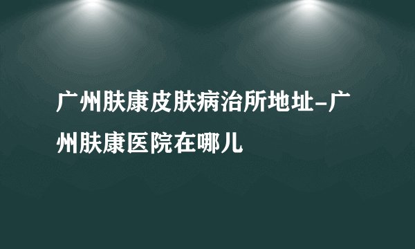 广州肤康皮肤病治所地址-广州肤康医院在哪儿
