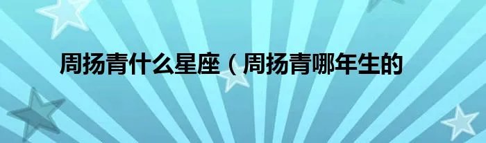 周扬青什么星座（周扬青哪年生的