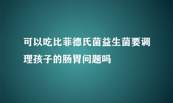 可以吃比菲德氏菌益生菌要调理孩子的肠胃问题吗