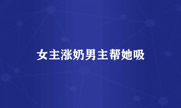女主涨奶男主帮她吸