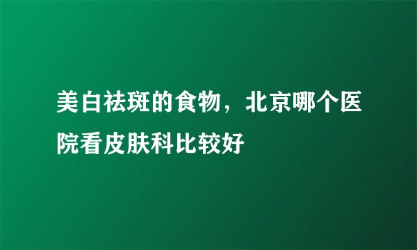 美白祛斑的食物，北京哪个医院看皮肤科比较好