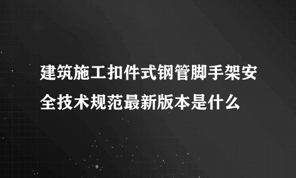 建筑施工扣件式钢管脚手架安全技术规范最新版本是什么