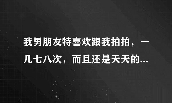 我男朋友特喜欢跟我拍拍,一几七八次,而且还是天天的天天,我该