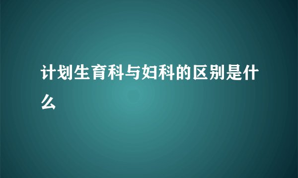 计划生育科与妇科的区别是什么