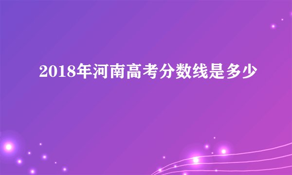 2018年河南高考分数线是多少