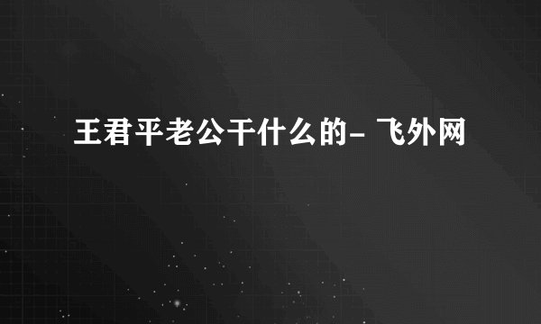 王君平老公干什么的- 飞外网