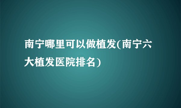 南宁哪里可以做植发(南宁六大植发医院排名)
