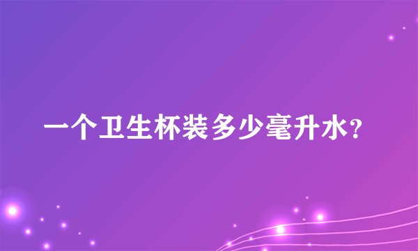 一个卫生杯装多少毫升水？