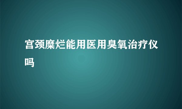 宫颈糜烂能用医用臭氧治疗仪吗