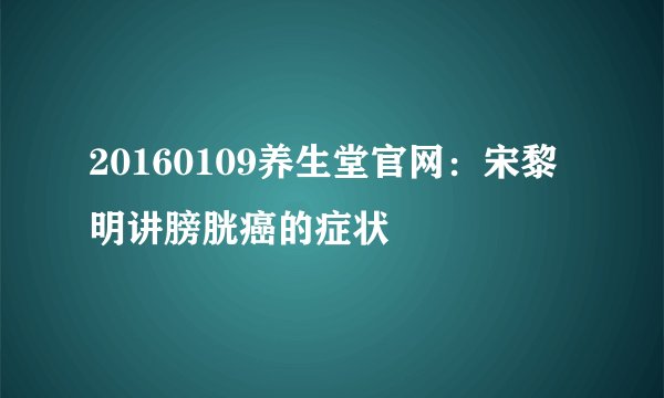 20160109养生堂官网：宋黎明讲膀胱癌的症状