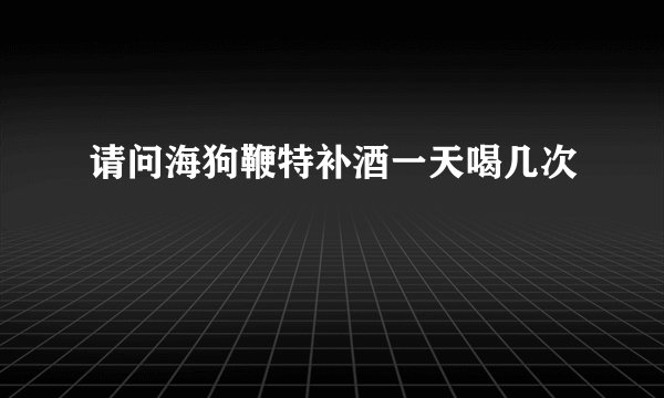 请问海狗鞭特补酒一天喝几次