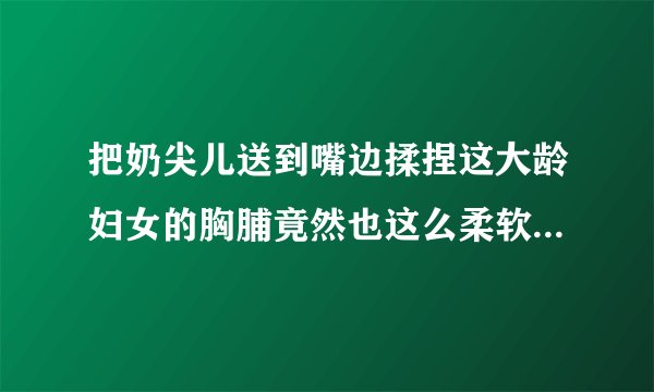 把奶尖儿送到嘴边揉捏这大龄妇女的胸脯竟然也这么柔软情感口述