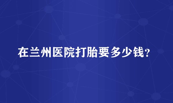 在兰州医院打胎要多少钱？