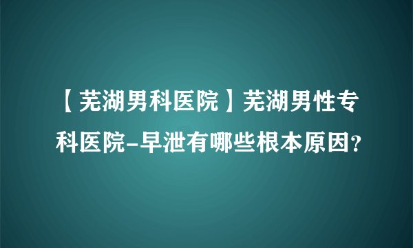 【芜湖男科医院】芜湖男性专科医院-早泄有哪些根本原因？