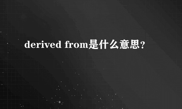 derived from是什么意思？