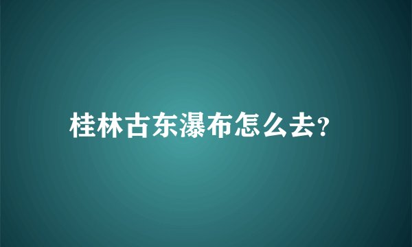 桂林古东瀑布怎么去？
