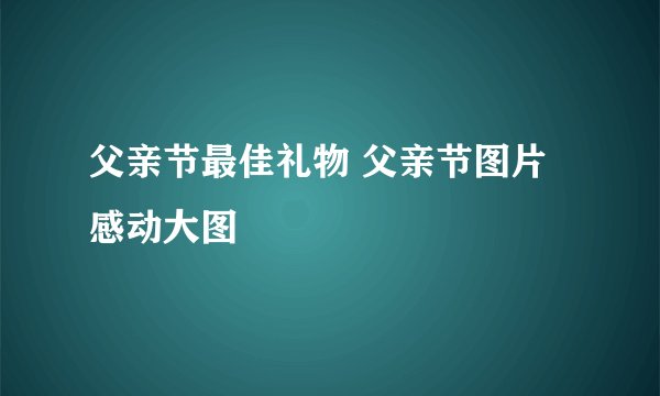 父亲节最佳礼物 父亲节图片感动大图