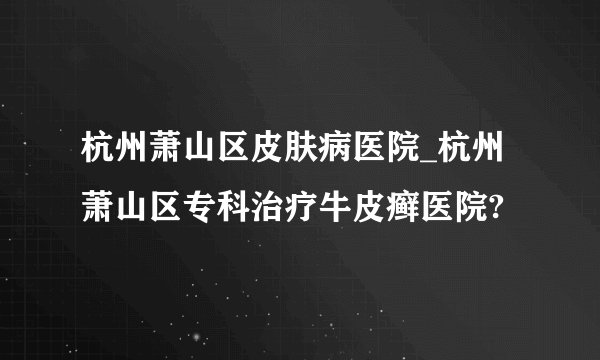 杭州萧山区皮肤病医院_杭州萧山区专科治疗牛皮癣医院?