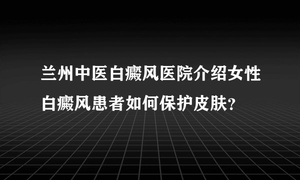 兰州中医白癜风医院介绍女性白癜风患者如何保护皮肤？