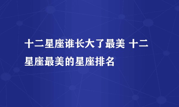 十二星座谁长大了最美 十二星座最美的星座排名