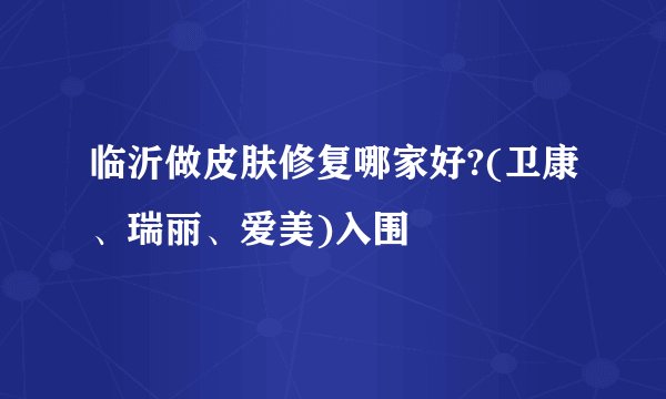 临沂做皮肤修复哪家好?(卫康、瑞丽、爱美)入围