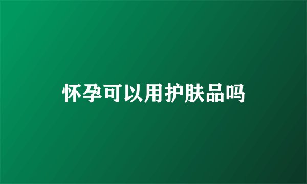 怀孕可以用护肤品吗