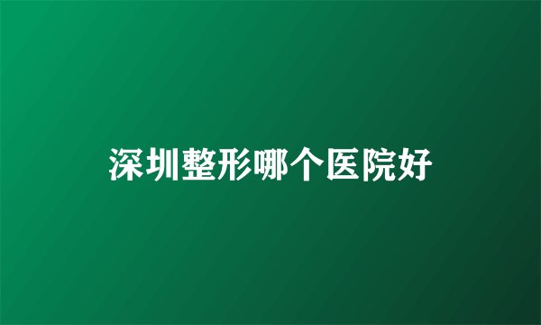 深圳整形哪个医院好