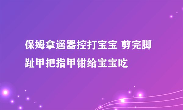 保姆拿遥器控打宝宝 剪完脚趾甲把指甲钳给宝宝吃