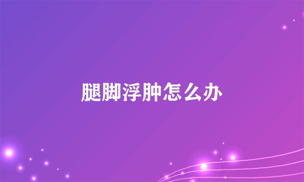 腿脚浮肿怎么办