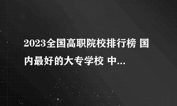 2023全国高职院校排行榜 国内最好的大专学校 中国都有哪些专科学校
