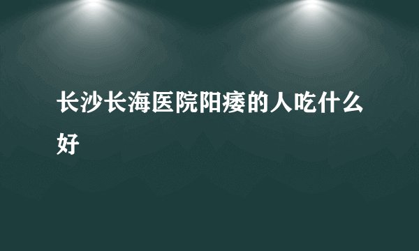 长沙长海医院阳痿的人吃什么好