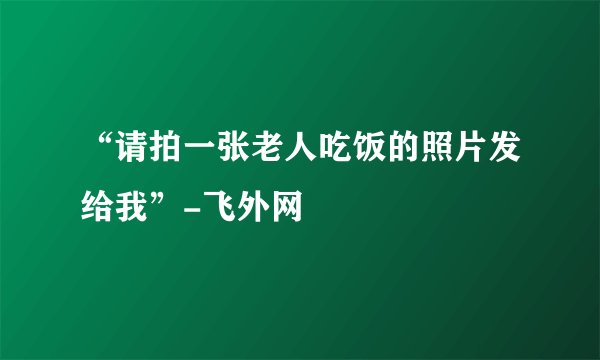 “请拍一张老人吃饭的照片发给我”-飞外网