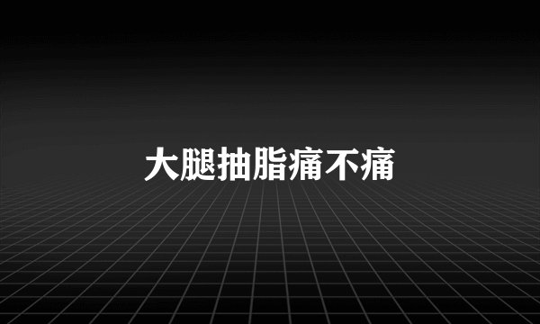 大腿抽脂痛不痛