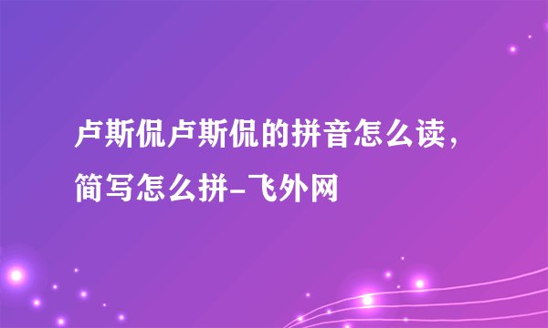 卢斯侃卢斯侃的拼音怎么读，简写怎么拼-飞外网