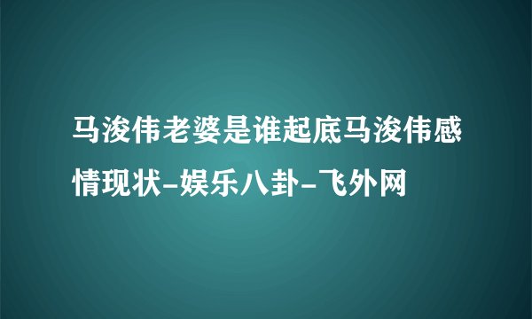 马浚伟老婆是谁起底马浚伟感情现状-娱乐八卦-飞外网