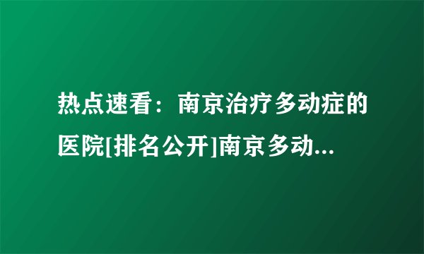 热点速看：南京治疗多动症的医院[排名公开]南京多动症医院免费预约挂号