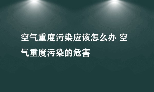 空气重度污染应该怎么办 空气重度污染的危害