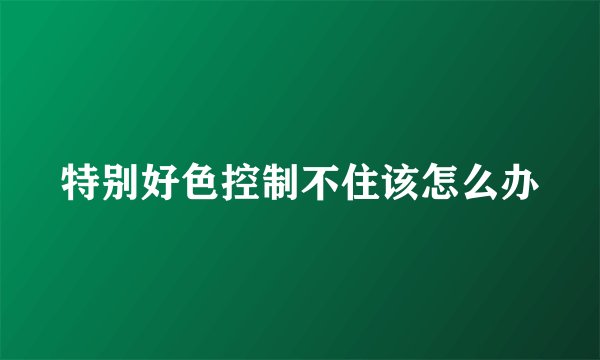 特别好色控制不住该怎么办